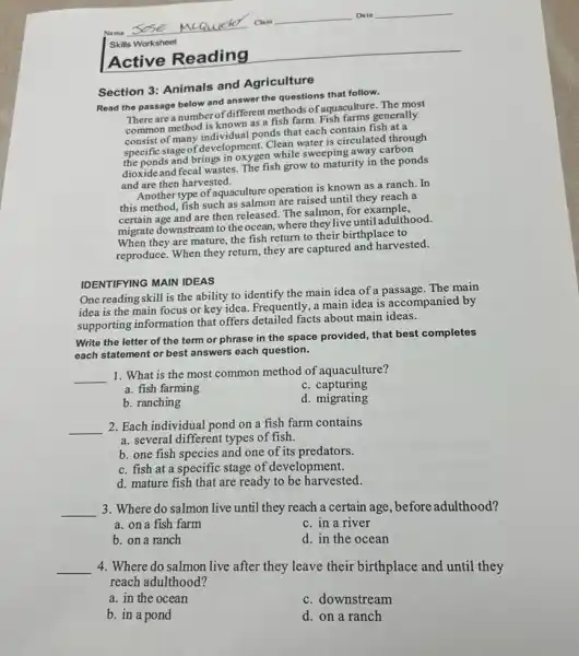Active Reading
Section 3: Animals and Agriculture
Read the passage below and answer the questions that follow.
There are a number of different methods of aquaculture. The most
common method is known as a fish farm Fish farms generally
consist of many individual ponds that each contain fish at a
specific stage of development Clean water is circulated through
the ponds and brings in oxygen while sweeping away carbon
dioxide and fecal wastes The fish grow to maturity in the ponds
and are then harvested.
Another type of aquaculture operation is known as a ranch. In
this method, fish such as salmon are raised until they reach a
certain age and are then released. The salmon, for example,
migrate downstream to the ocean, where they live until adulthood.
When they are mature the fish return to their birthplace to
reproduce. When they return they are captured and harvested.
IDENTIFYING MAIN IDEAS
One reading skill is the ability to identify the main idea of a passage. The main
idea is the main focus or key idea.Frequently, a main idea is accompanied by
supporting information that offers detailed facts about main ideas.
Write the letter of the term or phrase in the space provided,that best completes
each statement or best answers each question.
__
1. What is the most common method of aquaculture?
a. fish farming
c. capturing
b. ranching
d. migrating
__ 2. Each individual pond on a fish farm contains
a. several different types of fish.
b. one fish species and one of its predators.
c. fish at a specific stage of development.
d. mature fish that are ready to be harvested.
__ 3. Where do salmon live until they reach a certain age, before adulthood?
a. on a fish farm
c. in a river
b. on a ranch
d. in the ocean
__ 4. Where do salmon live after they leave their birthplace and until they
reach adulthood?
a. in the ocean
c. downstream
b. in a pond
d. on a ranch