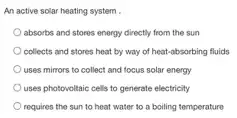 An active solar heating system .
absorbs and stores energy directly from the sun
collects and stores heat by way of heat.absorbing fluids
uses mirrors to collect and focus solar energy
uses photovoltaic cells to generate electricity
requires the sun to heat water to a boiling temperature