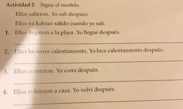 Actividad 2 Sigue el modelo.
Ellos salieron. Yo sali después.
Ellos va habían salido cuando yo salí.
1. Ellos llegaron a la playa. Yo llegué después.
__
2. Ellos hicieron calentamiento. Yo hice calentamiento después.
__
3. Ellos comieron. Yo comí después.
__
4. Ellos volvieron a casa. Yo volví después.
__