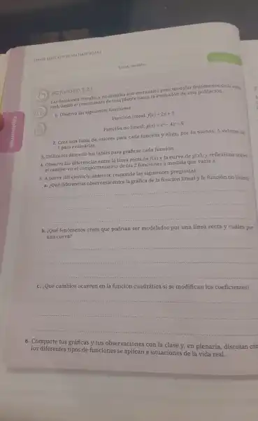 ACTIVIDAD 3.2.1
real, desde el lineales nto de una pl anta hasta la e volución de una población.
Las funcione lineal es y no lineales son para modelar fen menos de la vid.
1. Observa las siguientes funciones:
Función lineal f(x)=2x+3
Función no lineal: g(x)=x^2-4x+5
2. Crea una tabla de valores para cada función y elige, por lo menos 5 valores de x para eva luarlas.
3. Utiliza los datos de tus tablas para graficar cada función.
4. Observa las diferencias entre la line a recta de
f(x)y la curva de g(x)
y reflexions sobre el cambio en el comportamie nto de las 2 funciones a medida que varíax.
5. A parti r del ejercicio ante rior, respond e las si guientes preguntas:
a. ¿Qué diferencias observaste entre la gráfica de la función linealy la funciór no lineal
__
.............
b. ¿Qué fenomenos crees que podrían ser modelados por una línea recta y cuáles por
__
__
6.Comparte tus gráficas y tus observaci nes con la clase y, en plenaria.discutan cór
aplican a situaciones de la
real.