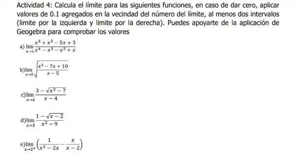 Actividad 4: Calcula el límite para las siguientes funciones , en caso de dar cero, aplicar
valores de 0.1 agregados en la vecindad del número del límite, al menos dos intervalos
(limite por la izquierda y limite por la derecha). Puedes apoyarte de la aplicación de
Geogebra para comprobar los valores
a) lim _(xarrow 1)(x^3+x^2-5x+3)/(x^4)-x^(3-x^2+x)
lim _(xarrow 5)sqrt ((x^2-7x+10)/(x-5))
lim _(xarrow 4)(3-sqrt (x^2-7))/(x-4)
d) lim _(xarrow 3)(1-sqrt (x-2))/(x^2)-9
lim _(xarrow 2^+)((1)/(x^2)-2x-(x)/(x-2))