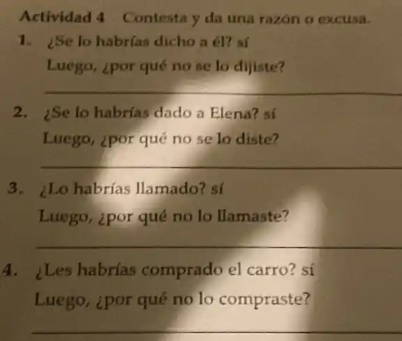 Actividad 4 Contesta y da una razón o excusa.
1. ¿Se lo habrías dícho a él? sí
Luego, ¿por qué no se lo dijiste?
__
2. iSe lo habrías dado a Elena? sí
Luego, ¿por qué no se lo diste?
__
3. ¿Lo habrías llamado? sí
Luego, ipor qué no lo llamaste?
__
4. ¿Les habrías comprado el carro?sí
Luego, ipor qué no lo compraste?
__