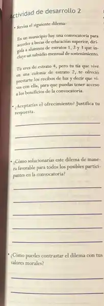 Actividad de desarrollo 2
- Revisa el siguiente dilema:
En un municipio hay
acceder a becas de educación superior, diri-
gida a alumnos de estratos 1,2 y 3 que in-
duye un subsidio mensual de sostenimiento.
Tú eres de estrato 4, pero tu tía que vive
en una colonia de estrato 2, te ofreció
prestarte los recibos de luz y decir que vi-
ves con ella, para que puedas tener acceso
a los beneficios de la convocatoria.
- Aceptarias el ofrecimiento?Justifica tu
respuesta.
__
- Cómo solucionarias este dilema de mane-
ra favorable para todos los posibles partici-
pantes en la convocatoria?
__
:Cómo puedes contrastar el dilema con tus
valores morales?