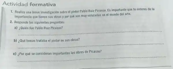 Actividad formativa
1. Realiza una breve investigación sobre el pintor Pablo Ruiz Picasso. Es importante que te enteres de la
importancia que tienen sus obras y por qué son muy valoradas en el mundo del arte.
2. Responde las siguientes preguntas:
a)
__
b) ¿Qué temas trataba el pintor en sus obras?
__
c)
obras de Picasso?
__