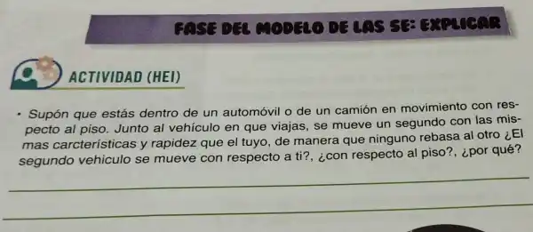 ACTIVIDAD (HEI)
GASG DG
Supón que estás dentro de un automóvil o de un camión en movimiento con res-
pecto al piso. Junto al vehículo en que viajas, se mueve un segundo con las mis-
mas carcterísticas y rapidez que el tuyo, de manera que ninguno rebasa al otro iEl
segundo vehiculo se mueve con respecto a ti?, ¿con respecto al piso?, ¿por qué?
__