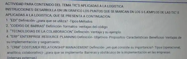 ACTIVIDAD PARA CONTENIDO DEL TEMA TIC'S APLICADAS A LA LOGISTICA
INSTRUCCIONES DESARROLLA ENUN GRAFICO LOS PUNTOS QUE SEMARCAN EN LOS 5 EJEMPLOS DE LAS TIC'S
APLICADAS A LA LOGISTICA, QUESE PRESENTA A CONTINUACION.
1. "EDI" Definición-cpara que se utiliza? -Tipos -Métodos
2. "CODIGO DE BARRAS'Definición- formatos ventajas del código
3. TECNOLOGIAS DELA COLABORACION Definición-Ventaja y su ejemplo
4. "ERP"ENTERPRISE RESOURCE PLANNING Definición- Objetivos Propositos- Características - Beneficios-Ventajas de
su implementación y seguimiento
5. "CRM" COSTUMER REI LATIONSHIP MANAGEMENT Definición zen qué consiste su importancia?- Tipos (operacional,
analitico, colaborativo)¿para que se implementa Barreras y obstáculos de la implementación en las empresas.
(internas externas)