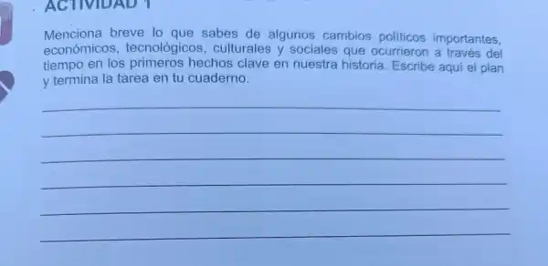 ACTIVIDAD
Menciona breve lo que sabes de algunos cambios politicos importantes.
económico s, tecnológicc s, culturales y sociales que ocurrieron a través del
tiempo en los primeros hechos clave en nuestra historia Escribe aqui el plan
y termina la tarea en tu cuaderno.
__