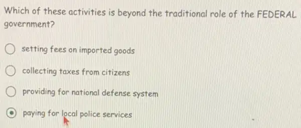 Which of these activities is beyond the traditiona role of the FEDERAL
government?
setting fees on imported goods
collecting taxes from citizens
providing for national defense system
C paying for local police services