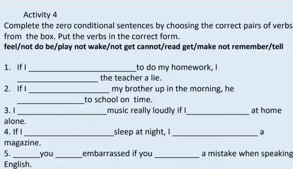 Activity 4
Complete the zero conditional I sentences by choosing the correct pairs of verbs
from the box . Put the verbs in the correct form.
feel/not do be/play not wake/not get cannot/read I get/make not remember/tell
1. If I __ to do my homework, I
__ the teacher a lie.
2. If I __ my brother up in the morning, he
__ to school on time.
3.1 __ music really loudly if I __ at home
alone.
4. If I __ sleep at night, I __ a
magazine.
5. __ you __ embarrassed if you __ a mistake when speaking
English.