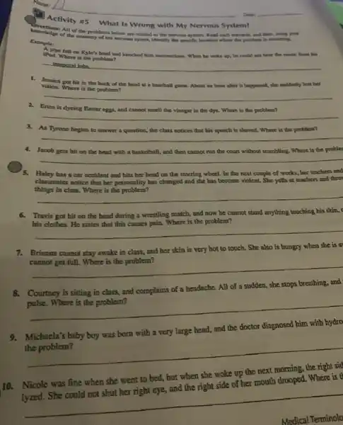 Activity 85 What Is Wrong with My Nervous System?
Shocks All of the problem below are related to the norvous system. Read each scenario, and then.using yo
of the anatomy of the location where the problem is occurring.
Enample:
A plpe fell on Kyle's head and knocked him unconscious..When he woke up.he could not hear the music from his
iPod. Where is the problem?
remporal lobe
1. Jesulea got hit in the back of the head at a baseball game. About an hour after it happened, she suddenly lost her
vision.Where is the problem?
__
2. Erica is dyeing Easter eggs, and cannot smell the vinegar in the dye. Where is the problem?
__
3. As Tyrone begins to answer a question.the class notices that his speech is slurred.Where is the problem?
__
4. Jacob gets hit on the head with a basketball, and then cannot run the court without stumbling. Where is the probler
__
Haley has a car accident and hits her head on the steering wheel. In the next couple of weeks, her teachers and
classmates notice that her personality has changed and she has become violent She yells at teachers and thro
things in class. Where is the problem?
__
6.Travis got hit on the head during a wrestling match, and now he cannot stand anything touching his skin,
his clothes. He states that this causes pain.Where is the problem?
__
7.Brianna cannot stay awake in class, and her skin is very hot to touch. She also is hungry when she is a
__
Courtney is sitting in class, and complains of a headache. All of a sudden, she stops breathing, and
__
9.Michaela's baby boy was born with a very large head, and the doctor diagnosed him with hydro
__
10. Nicole was fine when she went to bed, but when she woke up the next morning, the right sid
and the right side of her mouth drooped.. Where is to
Medical Terminolo