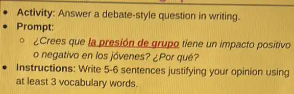 Activity: Answer a debate-style question in writing.
Prompt:
- ¿Crees que la presión de grupo tiene un impacto positivo
negativo en los jóvenes? ¿Por qué?
Instructions: Write 5-6 sentences justifying your opinion using
at least 3 vocabulary words.