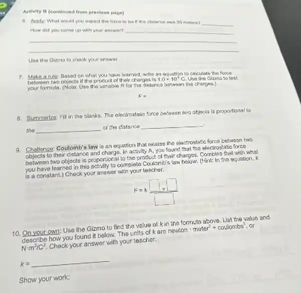 Activity B (continued from provious page)
6. Apply: What would you expect the forca to be if the distanco was 30 maters? __
__
Use the Gizma to chook your answer.
7. Make a rule: Based on what you have learned write an equation to calculate the force
between two objects if the product of their charges is
1.0times 10^-7C Use the Gizmo to test
your formula. (Note: Use the variable R for the dislance between the charges.)
8. Summarize: Fill in the blanks. The electrostatic force between lwa objects is proportional to
the __ of the distance __
9. Challenge: Coulomb's law is an equation that relates the electrostatic force between two
objects to their distance and charge. In activity A, you found that the electrostatic force
objects to two objects is proportional to the product of their charges. Combine that with what
you have learned in this activity to complete Coulamb's law below. (Hint: In the equation, k
is a constant.)Check your answer with your teacher.
F=k(square )/(square )
10. On your own:Use the Gizmo to find the value of k
describe how you found it below. The units of kare
newtoncdot meter^2div coulombs^2 . or
Ncdot m^2/C^2
Check your answer with your teacher.
k=underline ( )
Show your work: