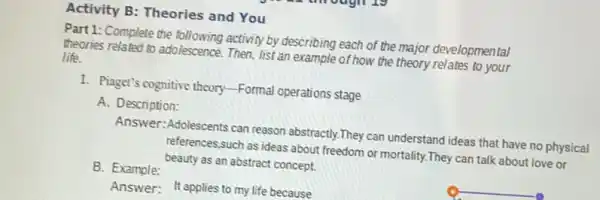 Activity B: Theories and You
Part 1: Complete the following activity by describing each of the major developmental
theories related to adolescence Then, list an example of how the theory relates to your
life.
1. Piaget's cognitive theory -Formal operations stage
A. Description:
Answer:Adolescents can reason abstractly.They can understand ideas that have no physical
references,such as ideas about freedom or mortality They can talk about love or
beauty as an abstract concept.
B. Example:
Answer: It applies to my life because