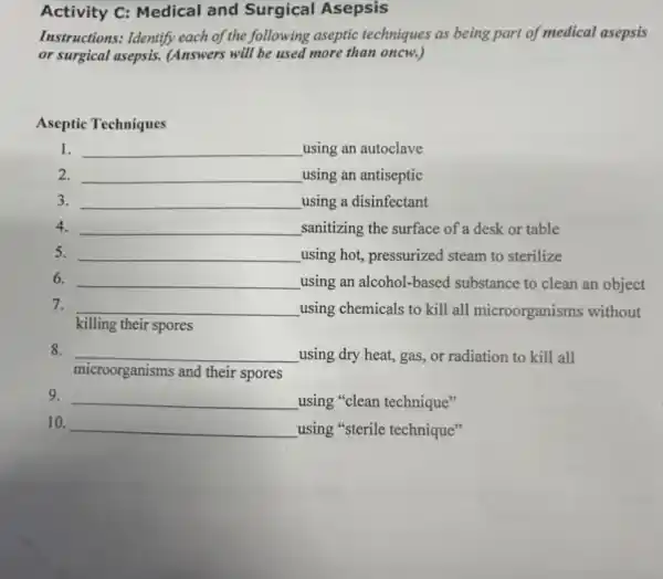 Activity C: Medical and Surgical Asepsis
Instructions: Identify each of the following aseptic techniques as being part of medical asepsis
or surgical asepsis.(Answers will be used more than oncw.)
Aseptic Techniques
1. __ using an autoclave
2. __ using an antiseptic
3. __ using a disinfectant
4. __ ,sanitizing the surface of a desk or table
5. __ using hot, pressurized steam to sterilize
6. __ using an alcohol-based substance to clean an object
7. __ using chemicals to kill all microorganisms without
killing their spores
8. __ using dry heat, gas,or radiation to kill all
microorganisms and their spores
9. __ using "clean technique"
10. __ using "sterile technique"