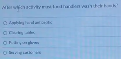 After which activity must food handlers wash their hands?
Applying hand anticeptic
Clearing tables
Putting on gloves
Serving customers