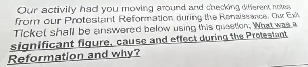 Our activity had you moving around and checking different notes
from our Protestant Reformation during the Renaissance . Our Exit
Ticket shall be answered below using this question : What was a
figure, cause and effect during the Protestant
Reformation and why?