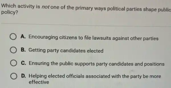 Which activity is not one of the primary ways political parties shape public
policy?
A. Encouraging citizens to file lawsuits against other parties
B. Getting party candidates elected
C. Ensuring the public supports party candidates and positions
D. Helping elected officials associatec I with the party be more
effective