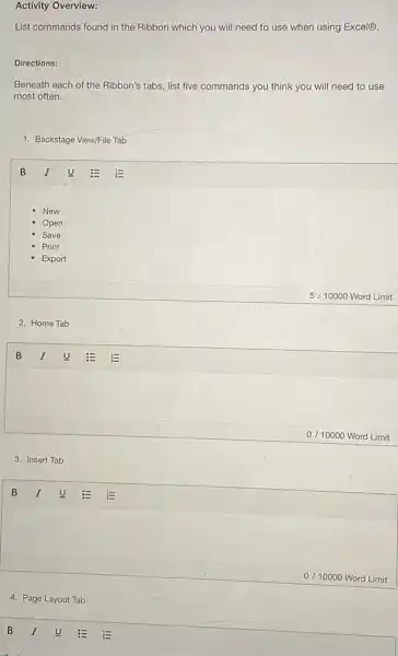 Activity Overview:
List commands found in the Ribbon which you will need to use when using Excel(B).
Directions:
Beneath each of the Ribbon's tabs, list five commands you think you will need to use
most often.
1. Backstage View/File Tab
New
Open
Save
Print
Export
2. Home Tab
3. Insert Tab
4. Page Layout Tab
5/10000 Word Limit
0/10000 Word Limit
0/10000 Word Limit