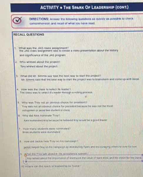 ACTIVITY - THE SPARK OF LEADERSHIP
DIRECTIONS: Answer the following questions as quickly as possbin to check
comprehension and recall of what you have read.
RECALL QUESTIONS
What was the JAO class ossigmment?
the JAO class assignment was to create a video presentation about the history
and significance of the JAG program
2. Who whined about the project?
Tory whined about the project
a. What did Mr Simms say was the best way to start the project?
Mr. Simms said that the best way to start the project was to brainstorm and come up with iceas
4. How was the class to select its leader?
The class was to select it's leader through a voting process
.
3. Why was Troy not an obMous choice for president?
Troy was not an obvious choice for pre tident because he was not the most
outspoken or asserthe student inclass
d. Why did Nex nomnate Troy?
Aex nomnated troy because he believed froy would be a good leader
7. How many students were neminated?
three students were domnated
1. How old Jackie help Troy on his campage?
jackie helped troyon his campaign by distributing flyers ancencauracing inters tio
trey taked about the importance of teamwork the value of hard work and his vision for the class
10 Where can the toark of teacership be tourd?