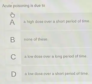 Acute poisoning is due to
A
a high dose over a short period of time.
B none of these.
C
a low dose over a long period of time.
D
a low dose over a short period of time.