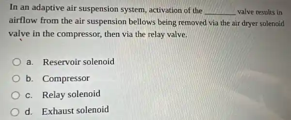 In an adaptive air suspension system, activation of the __ valve results in
airflow from the air suspension bellows being removed via the air dryer solenoid
valve in the compressor, then via the relay valve.
a. Reservoir solenoid
b . Compressor
c. Relay solenoid
d. Exhaust solenoid