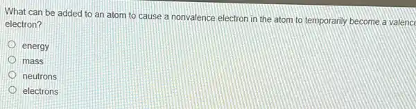 What can be added to an atom to cause a nonvalence electron in the atom to temporarily become a valenc
electron?
energy
mass
neutrons
electrons