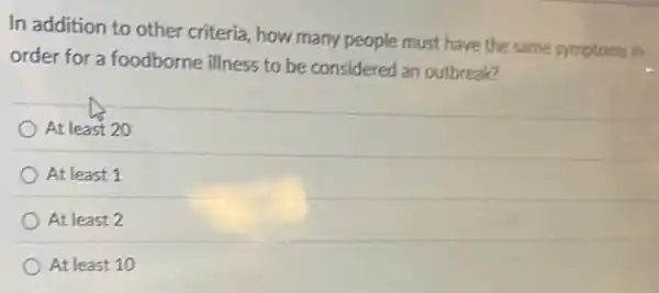 In addition to other criteria, how many people must have the same symptoms in
order for a foodborne illness to be considered an outbreak?
At least 20
At least 1
At least 2
At least 10