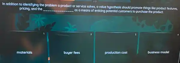 In addition to identifying the problem a product or service solves, a volue hypothesis should promote things like product features,
pricing, and the __ as a means of enticing potential customers to purchase the product.
materials
buyer fees
production cost
business model