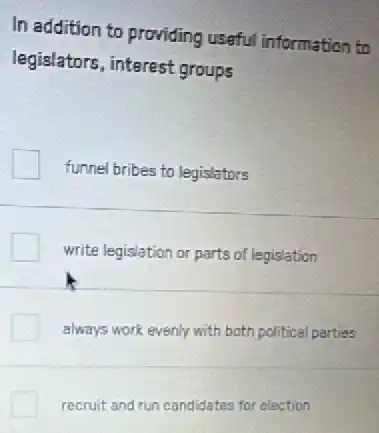 In addition to providing useful information to
legislators, interest groups
funnel bribes to legislators
write legislation or parts of legislation
always work evenly with both political parties
recruit and run candidates for election