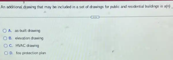 An additional drawing that may be included in a set of drawings for public and residential buildings is a(n)
A. as-built drawing
B. elevation drawing
C. HVAC drawing
D. fire protection plan