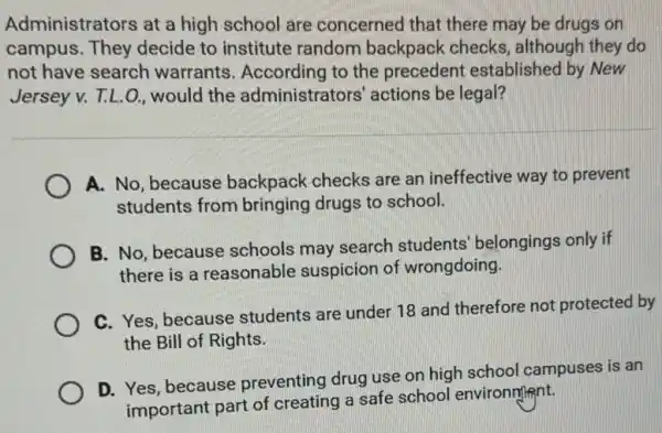 Administrators at a high school are concerned that there may be drugs on
campus. They decide to institute random backpack checks , although they do
not have search warrants. According to the precedent established by New
Jersey v. T.L.O., would the administrators' actions be legal?
A. No, because backpack checks are an ineffective way to prevent
students from bringing drugs to school.
B. No, because schools may search students' belongings only if
there is a reasonable suspicion of wrongdoing.
C. Yes, because students are under 18 and therefore not protected by
the Bill of Rights.
D. Yes, because preventing drug use on high school campuses is an
important part of creating a safe school environment.