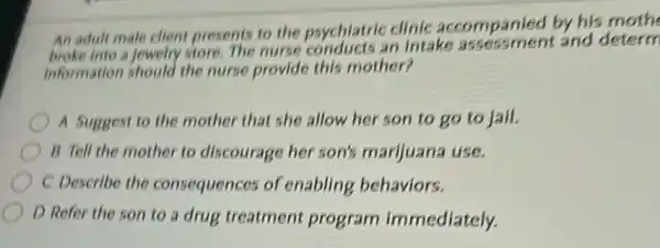 An adult male client presents to the psychiatric clinic accompanied by his moth
broke into a Jewelry store. The nurse conducts an intake assessment and determ
information should the nurse provide this mother?
A Suggest to the mother that she allow her son to go to jail.
B Tell the mother to discourage her son's marijuana use.
C Describe the consequences of enabling behaviors.
D Refer the son to a drug treatment program immediately.