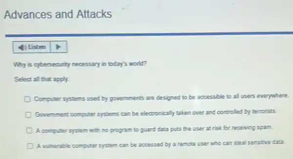 Advances and Attacks
Why is cytersecurity necessary in today's world?
Select all that apply.
Computer systems used by governments are designed to be accessible to all users everywhere
Government computer systems can be electronically taken over and controlled by terrorists.
A computer system with no program to guard data puts the user at risk for receiving spam.
A volterable computer system can be accessed by a remote user who can steal sensitive data.