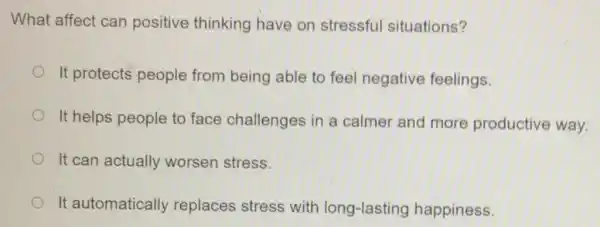 What affect can positive thinking have on stressful situations?
It protects people from being able to feel negative feelings.
It helps people to face challenges in a calmer and more productive way.
It can actually worsen stress.
It automatically replaces stress with long-lasting happiness.