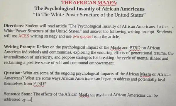 THE AFRICAN MAAFA:
The Psychological Insanity of African Americans
"In The White Power Structure of the United States"
Directions: Student will read article "The Psychological Insanity of African Americans.In the
White Power Structure of the United States,"and answer the following writing prompt. Students
will use ACES writing strategy and use two quotes from the article.
Writing Prompt: Reflect on the psychological impact of the Maafa and PTSD on African
American individuals and communities, exploring the enduring effects of generational trauma, the
internalization of inferiority, and propose strategies for breaking the cycle of mental illness and
reclaiming a positive sense of self and communal empowerment.
Question: What are some of the ongoing psychological impacts of the African Maafa on African
Americans? What are some ways African Americans can began to address and potentially heal
themselves from __
Sentence Stem: The effects of the African Maafa on psyche of African Americans can be
addressed by. ()