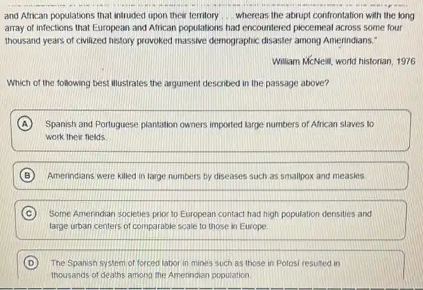 and African populations that intruded upon their territory __ whereas the abrupt confrontation with the long
array of infections that European and African populations had encountered piecemeal across some four
thousand years of civilized history provoked massive demographic disaster among Amerindians."
William McNeill, world historian 1976
Which of the following best illustrates the argument described in the passage above?
A Spanish and Portuguese plantation owners imported large numbers of African slaves to
work their fields
B Amerindians were killed in large numbers by diseases such as smallpox and measles
C Some Amerindian societies prior to European contact had high population densities and
large urban centers of comparable scale to those in Europe
D The Spanish system of forced laborin mines such as those in Potosi resulted in
thousands of deaths among the Amerindian population.