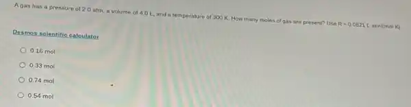 Agas has a pressure of 2.0 atm a volume of 4.0 L, and a temperature of 300 K. How many moles of gas are present? Use
R=0.0821Lcdot atm/(molcdot K)
Desmos scientific calculator
0.16 mol
0.33 mol
0.74 mol
0.54 mol