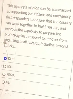 This agency's mission can be summarized
as supporting our citizens and emergency
first responders to ensure that the country
can work together to build, sustain, and
improve the capability to prepare for,
protect/against, respond to, recover from.
and mitigate all hazards including terrorist
attacks.
DHS
ICE
FEMA
FBI