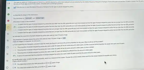 The ages (in years)of 10,998 people (on foot or in a vehicle) stopped by police were analyzed and are described by the relative frequency histogram in the figure Some of the ages are less than 10 years or greater than 65 years,
the bars for those ages would not be visible Complete parts (a) through (d)below.
W: Click the icon to view the relative frequency histogram for the ages of people stopped by police.
a. Describe the shape of the distribution.
The distribution is unimodal and skewed right.
What does it mean in this situation?
A. It means that the ages of people stopped by police that are older than the 40th percentile are much more spread out than the ages of people stopped by police that are younger than the 60th percentile
B. It means that the ages of people stopped by police that are older than the 50th percentle are much more spread out than the ages of people stopped by police that are younger than the 50th percentile.
C. It means that the ages of people stopped by police that are younger than the 40th percentle are much more spread out than the ages of people stopped by police that are older than the 60th percentle.
D. It means that the ages of people stopped by police that are younger than the 50th percentle are much more spread out than the ages of people stopped by police that are older than the 50th percentle.
b. Estimate the proportion of people stopped by police who were at most 19 years of age.
The proportion of people stopped by police who were at most 19 years of age is 0.28
(Type an integer or a decimal. Do not round.)
C. From inspecting the histogram, a student says the result you found in part (b) is the correct proportion for any year. What would you tell the student?
A. The proportion of people stopped by police who were under 20 years will be the same amount in other years, but this is not the correct proportion for people who were over 20 years.
B. The proportion of people stopped by police who were under 20 years will be the same amount in other years, so this is correct
C. The proportion of people stopped by police who were under 20 years will always be different from the amount in other years.
D. It cannot be assumed that the proportion of people stopped by police who were under 20 years would be the same amount in other years.
d. Identify which class contains the 50th percentle.which is a measure of the center. Choose the correct answer below and fill in the answer box(es) to complete your choice.
(Type a whole number.)
OA. The class that contains the 50th percentile is to years of age.
OB. The class that contains the 50th percentle is years of ago.