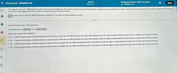 The ages (in years)of 10,998 people (on foot or in a vehicle) stopped by police were analyzed and are doscribed by the relative frequency histogram in the figure. Some of the ages are loss than 10 years or greater than 65 years but
the bars for those ages would not be visible. Complete parts (a) through (d) below.
Click the icon to view the relative frequency histogram for the ages of people stopped by police.
a. Describe the shape of the distribution
The distribution is unimodal and skewed right.
What does it mean in this situation?
A. It means that the ages of people stopped by police that are older than the 40th percentile are much more spread out than the ages of people stopped by police that are younger than the 60th percentle.
B. It means that the ages of people stopped by police that are older than the 50th percentle are much more spread out than the ages of people stopped by police that are younger than the
50th
percentile
C. It means that the ages of people stopped by police that are younger than the 40th percentile are much more spread out than the ages of people stopped by police that are older than the 60th percentle.
D. It means that the ages of people stopped by police that are younger than the 50th percentle are much more spread out than the ages of people stopped by police that are older than the
50th percentile.