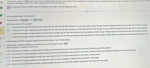 The ages (in years)of 10,998 people (on foot or in a vehicle) stopped by police were analyzed and are described by the relative frequency histogram in the figure. Some of I the ages are loss than 10 years or greater
the bars for those ages would not be visible. Complete parts (a)through (d) below.
Click the icon to view the relative frequency histogram for the ages of people stopped by police.
a. Describe the shape of the distribution.
The distribution is unimodal and skewed right.
What does it mean in this situation?
A. It means that the ages of people stopped by police that are older than the 40th percentile are much more spread out than the ages of people stopped by police that are younger than the 60th percentle.
B. It means that the ages of people stopped by police that are older than the 50th percentile are much more spread out than the ages of people stopped by police that are younger than the 50th percentile
C. It means that the ages of people stopped by police that are younger than the 40th percentile are much more spread out than the ages of people stopped by police that are older than the 60th percentle.
D. It means that the ages of people stopped by police that are younger than the 50th percentile are much more spread out than the ages of people stopped by police that are older than the 50th percentile.
b. Estimate the proportion of people stopped by police who were at most 19 years of age
The proportion of people stopped by police who were at most 19 years of age is
0.28
(Type an integer or a decimal. Do not round.)
C. From inspecting the histogram, a student says the result you found in part (b) is the correct proportion for any year. What would you tell the student?
A. The proportion of people stopped by police who were under 20 years will be the same amount in other years, but this is not the correct proportion for people who were over 20 years.
B. The proportion of people stopped by police who were under 20 years will be the same amount in other years, so this is correct.
C. The proportion of people stopped by police who were under 20 years will always be different from the amount in other years.
D. It cannot be assumed that the proportion of people stopped by police who were under 20 years would be the same amount in other years.