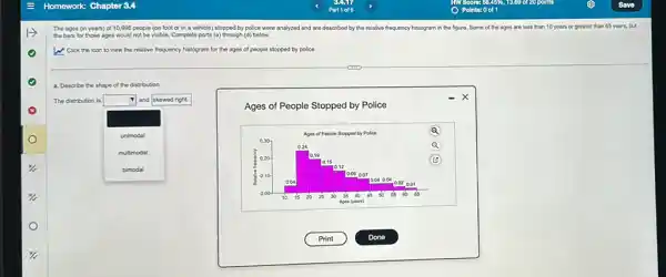 The ages (in years)of 10,998 people (on foot or in a vehicle) stopped by police were analyzed and are described by the relative frequency histogram in the figure. Some of the ages are less than 10 years or greater than 65 years.but
the bars for those ages would not be visble. Complete parts (a)through (d) below.
W Click the icon to view the relative frequency histogram for the ages of people stopped by polico.
a. Describe the shape of the distribution.
The distribution is
square 
and skewed right.
unimodal
multimodal
Ages of People Stopped by Police