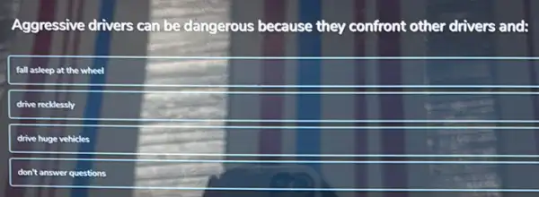 Aggressive drivers can be dangerous because they confront other drivers and:
fall asleep at the wheel
drive recklessly
drive huge vehicles
don't answer questions