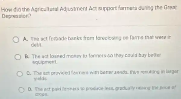 How did the Agricultural Adjustment Act support farmers during the Great
Depression?
A. The act forbade banks from foreclosing on farms that were in
debt
B. The act loaned money to farmers so they could buy better
equipment.
C. The act provided farmers with better seeds thus resulting in larger
yields
D. The act paid farmers to produce less gradually raising the price of
crops