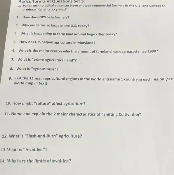 Agriculture Unit Questions Set 3
1. What technological advances have allowed commercial farmers in the U.S. and Canada to
produce higher crop yields?
2. How does GPS help farmers?
3. Why are farms so large in the U.S.today?
4. What is happening to farm land around large cities today?
5. How has GIS helped agriculture in Maryland?
6. What is the major reason why the amount of farmland has decreased since 1990?
7. What is "prime agricultural land"?
8. What is "agribusiness"?
9. List the 11 main agricultural regions in the world and name 1 country in each region.(see
world map in text)
10. How might "culture'' affect agriculture?
11. Name and explain the 2 major characteristics of "Shifting Cultivation".
12. What is "Slash-and -Burn" agriculture?
13.What is "Swidden ???
14. What are the limits of swidden?