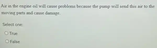 Air in the engine oil will cause problems because the pump will send this air to the
moving parts and cause damage.
Select one:
True
False