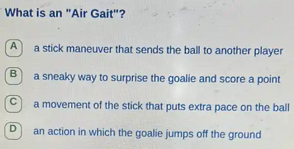 What is an "Air Gait"?
a stick maneuver that sends the ball to another player
7
a sneaky way to surprise the goalie and score a point
C a movement of the stick that puts extra pace on the ball
D an action in which the goalie jumps off the ground D