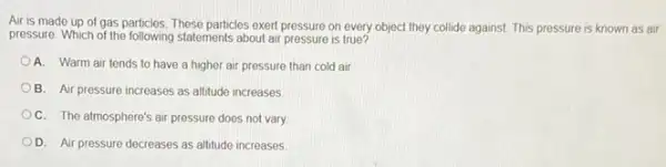 Air is made up of gas particles. These particles exert pressure on every object they collide against This pressure is known as air
pressure. Which of the following statements about air pressure is true?
A. Warm air tends to have a higher air pressure than cold air
B. Air pressure increases as altitude increases
C. The atmosphere's air pressure does not vary.
OD. Air pressure decreases as altitude increases