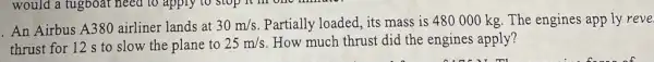 An Airbus A380 airliner lands at 30m/s Partially loaded, its mass is 480000 kg. The engines app ly reve
thrust for 12 s to slow the plane to 25m/s How much thrust did the engines apply?