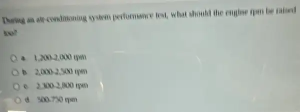 During an air-conditioning gystem performance test, what should the engine rpu be raised
too?
a. 1.2002,000(pm)
2,000-2,500rpm
c. 2,3002,800tpm
d. 500.750mm